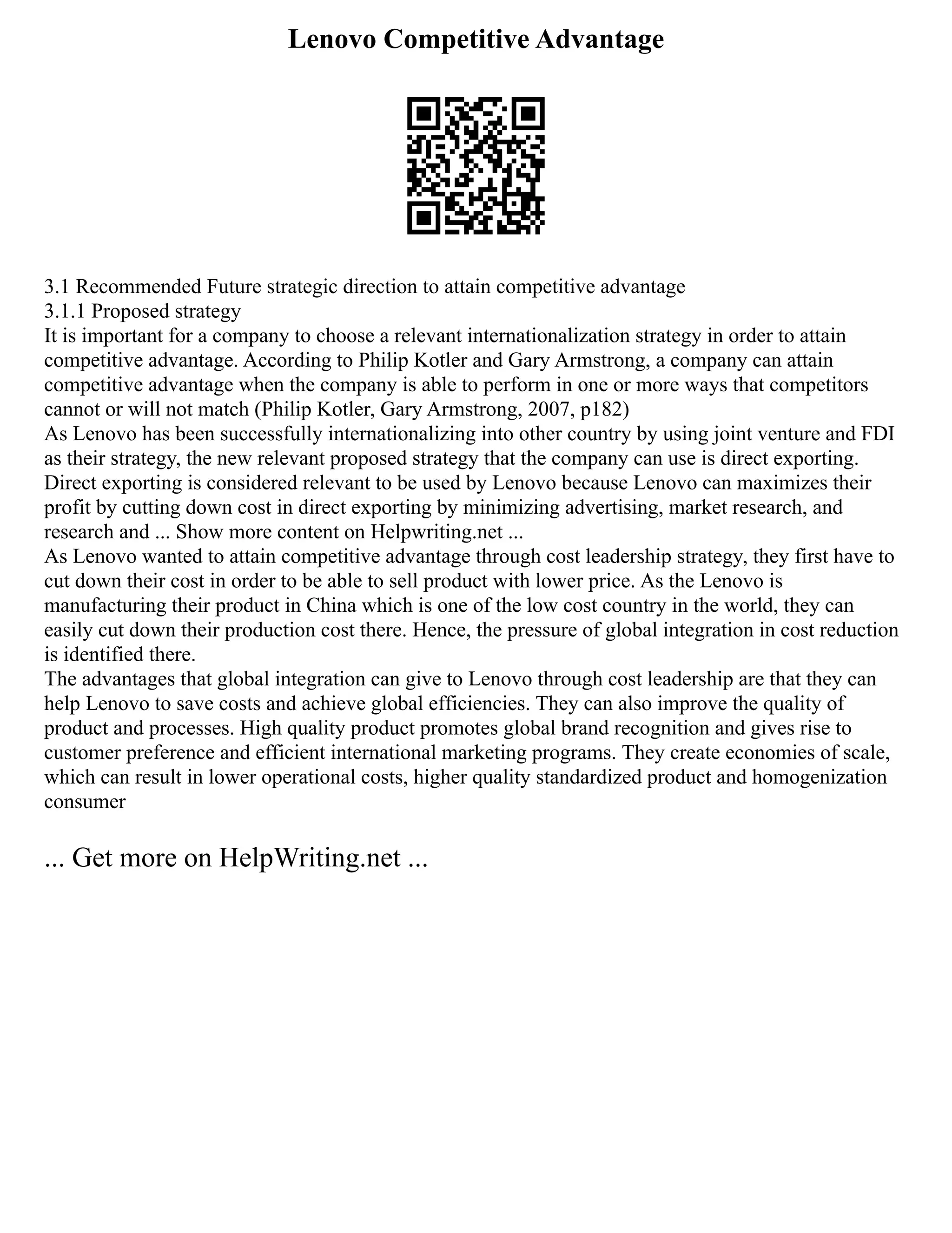 Lenovo Competitive Advantage
3.1 Recommended Future strategic direction to attain competitive advantage
3.1.1 Proposed strategy
It is important for a company to choose a relevant internationalization strategy in order to attain
competitive advantage. According to Philip Kotler and Gary Armstrong, a company can attain
competitive advantage when the company is able to perform in one or more ways that competitors
cannot or will not match (Philip Kotler, Gary Armstrong, 2007, p182)
As Lenovo has been successfully internationalizing into other country by using joint venture and FDI
as their strategy, the new relevant proposed strategy that the company can use is direct exporting.
Direct exporting is considered relevant to be used by Lenovo because Lenovo can maximizes their
profit by cutting down cost in direct exporting by minimizing advertising, market research, and
research and ... Show more content on Helpwriting.net ...
As Lenovo wanted to attain competitive advantage through cost leadership strategy, they first have to
cut down their cost in order to be able to sell product with lower price. As the Lenovo is
manufacturing their product in China which is one of the low cost country in the world, they can
easily cut down their production cost there. Hence, the pressure of global integration in cost reduction
is identified there.
The advantages that global integration can give to Lenovo through cost leadership are that they can
help Lenovo to save costs and achieve global efficiencies. They can also improve the quality of
product and processes. High quality product promotes global brand recognition and gives rise to
customer preference and efficient international marketing programs. They create economies of scale,
which can result in lower operational costs, higher quality standardized product and homogenization
consumer
... Get more on HelpWriting.net ...
 