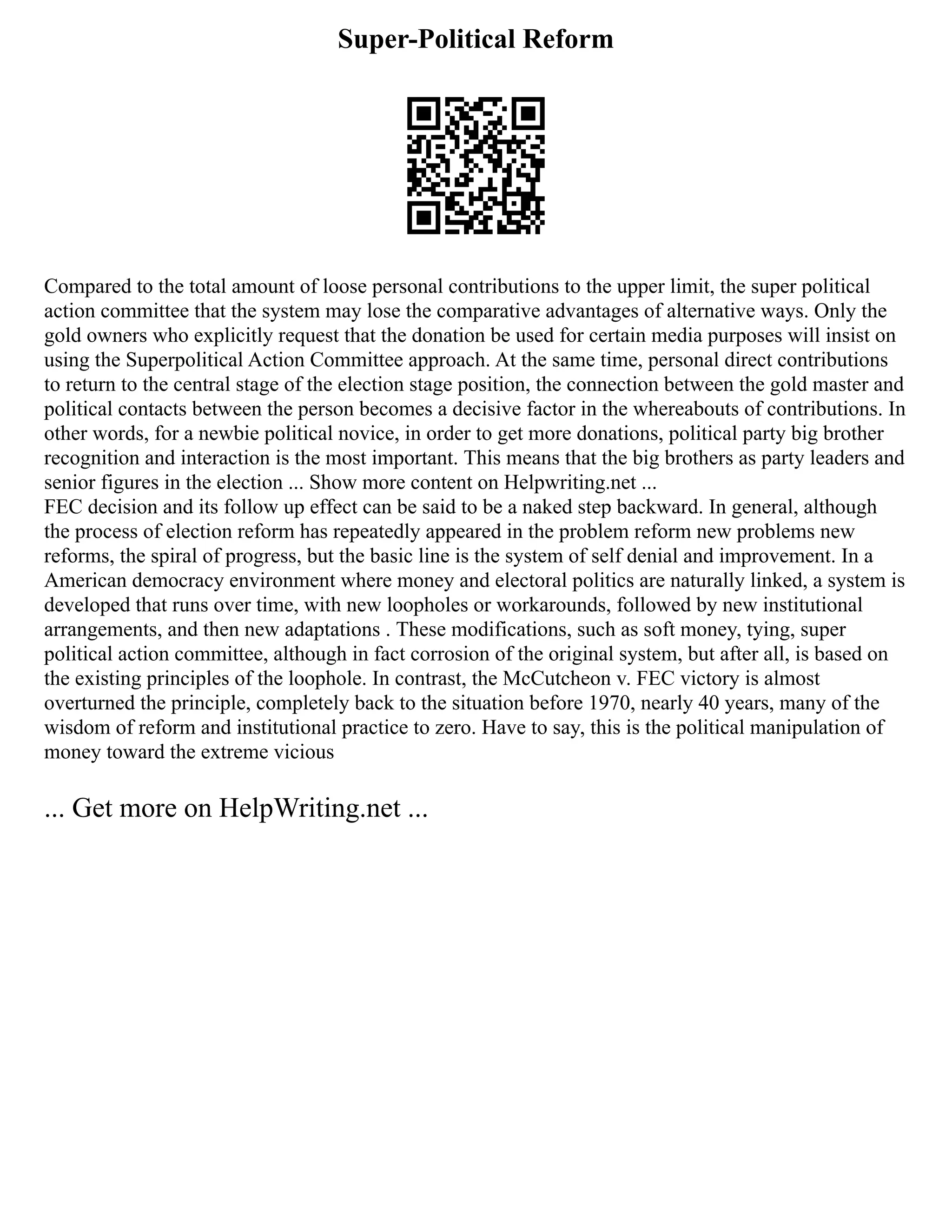 Super-Political Reform
Compared to the total amount of loose personal contributions to the upper limit, the super political
action committee that the system may lose the comparative advantages of alternative ways. Only the
gold owners who explicitly request that the donation be used for certain media purposes will insist on
using the Superpolitical Action Committee approach. At the same time, personal direct contributions
to return to the central stage of the election stage position, the connection between the gold master and
political contacts between the person becomes a decisive factor in the whereabouts of contributions. In
other words, for a newbie political novice, in order to get more donations, political party big brother
recognition and interaction is the most important. This means that the big brothers as party leaders and
senior figures in the election ... Show more content on Helpwriting.net ...
FEC decision and its follow up effect can be said to be a naked step backward. In general, although
the process of election reform has repeatedly appeared in the problem reform new problems new
reforms, the spiral of progress, but the basic line is the system of self denial and improvement. In a
American democracy environment where money and electoral politics are naturally linked, a system is
developed that runs over time, with new loopholes or workarounds, followed by new institutional
arrangements, and then new adaptations . These modifications, such as soft money, tying, super
political action committee, although in fact corrosion of the original system, but after all, is based on
the existing principles of the loophole. In contrast, the McCutcheon v. FEC victory is almost
overturned the principle, completely back to the situation before 1970, nearly 40 years, many of the
wisdom of reform and institutional practice to zero. Have to say, this is the political manipulation of
money toward the extreme vicious
... Get more on HelpWriting.net ...
 