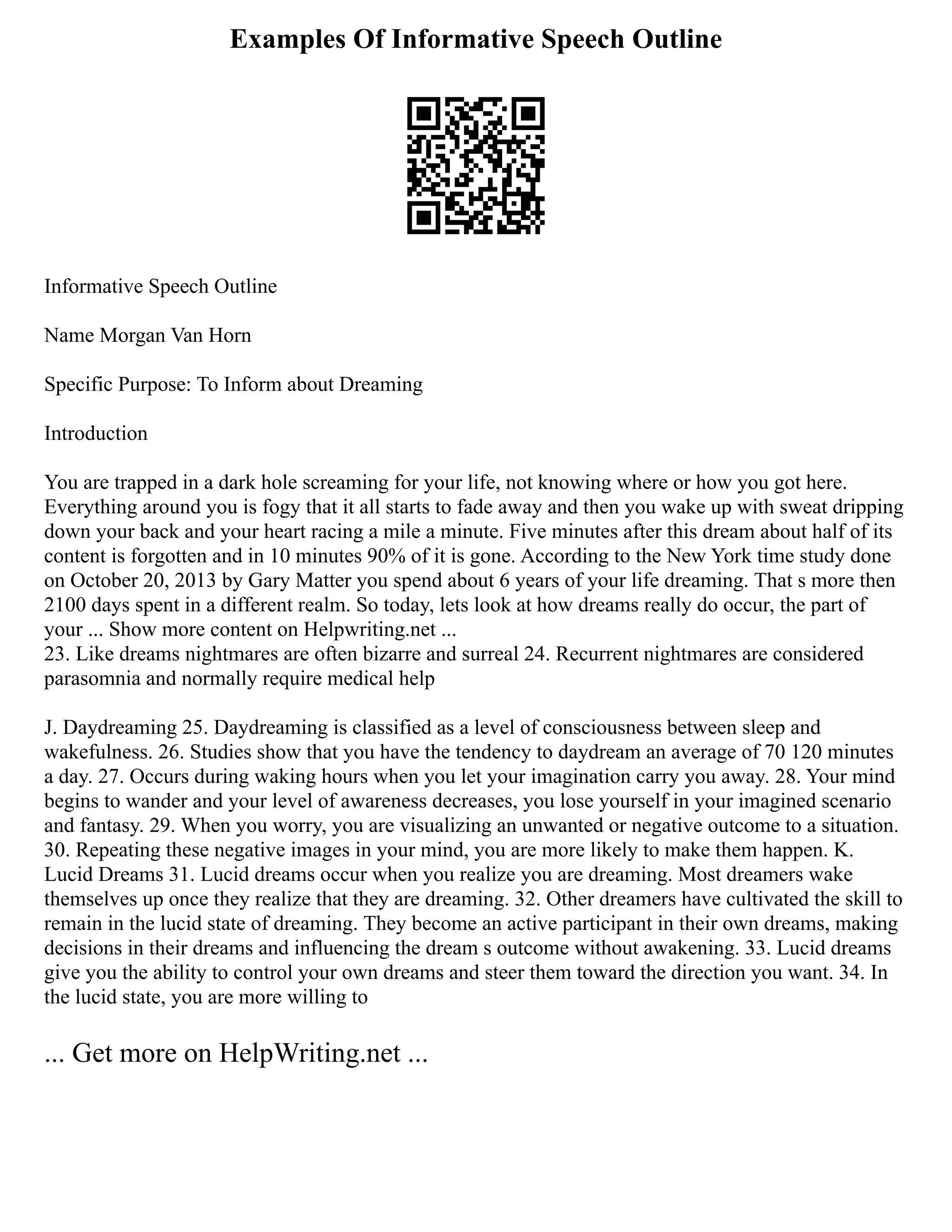 Examples Of Informative Speech Outline
Informative Speech Outline
Name Morgan Van Horn
Specific Purpose: To Inform about Dreaming
Introduction
You are trapped in a dark hole screaming for your life, not knowing where or how you got here.
Everything around you is fogy that it all starts to fade away and then you wake up with sweat dripping
down your back and your heart racing a mile a minute. Five minutes after this dream about half of its
content is forgotten and in 10 minutes 90% of it is gone. According to the New York time study done
on October 20, 2013 by Gary Matter you spend about 6 years of your life dreaming. That s more then
2100 days spent in a different realm. So today, lets look at how dreams really do occur, the part of
your ... Show more content on Helpwriting.net ...
23. Like dreams nightmares are often bizarre and surreal 24. Recurrent nightmares are considered
parasomnia and normally require medical help
J. Daydreaming 25. Daydreaming is classified as a level of consciousness between sleep and
wakefulness. 26. Studies show that you have the tendency to daydream an average of 70 120 minutes
a day. 27. Occurs during waking hours when you let your imagination carry you away. 28. Your mind
begins to wander and your level of awareness decreases, you lose yourself in your imagined scenario
and fantasy. 29. When you worry, you are visualizing an unwanted or negative outcome to a situation.
30. Repeating these negative images in your mind, you are more likely to make them happen. K.
Lucid Dreams 31. Lucid dreams occur when you realize you are dreaming. Most dreamers wake
themselves up once they realize that they are dreaming. 32. Other dreamers have cultivated the skill to
remain in the lucid state of dreaming. They become an active participant in their own dreams, making
decisions in their dreams and influencing the dream s outcome without awakening. 33. Lucid dreams
give you the ability to control your own dreams and steer them toward the direction you want. 34. In
the lucid state, you are more willing to
... Get more on HelpWriting.net ...
 