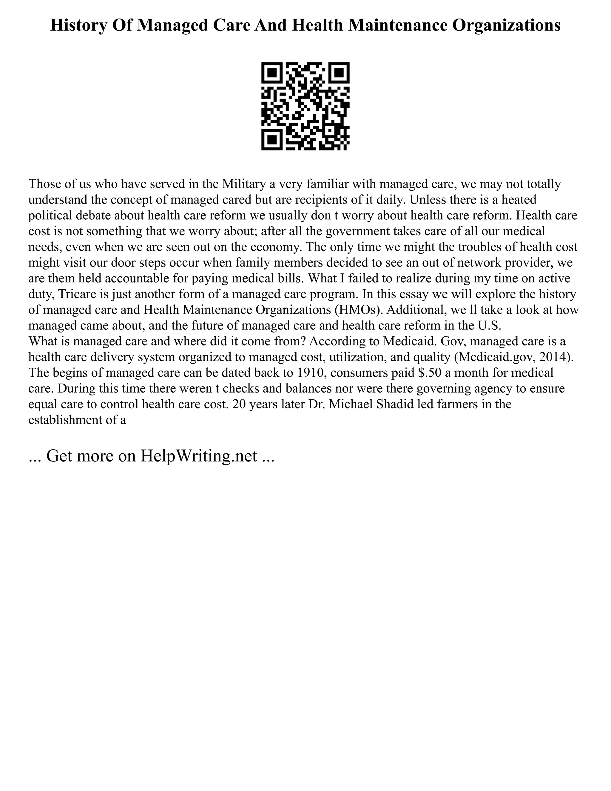 History Of Managed Care And Health Maintenance Organizations
Those of us who have served in the Military a very familiar with managed care, we may not totally
understand the concept of managed cared but are recipients of it daily. Unless there is a heated
political debate about health care reform we usually don t worry about health care reform. Health care
cost is not something that we worry about; after all the government takes care of all our medical
needs, even when we are seen out on the economy. The only time we might the troubles of health cost
might visit our door steps occur when family members decided to see an out of network provider, we
are them held accountable for paying medical bills. What I failed to realize during my time on active
duty, Tricare is just another form of a managed care program. In this essay we will explore the history
of managed care and Health Maintenance Organizations (HMOs). Additional, we ll take a look at how
managed came about, and the future of managed care and health care reform in the U.S.
What is managed care and where did it come from? According to Medicaid. Gov, managed care is a
health care delivery system organized to managed cost, utilization, and quality (Medicaid.gov, 2014).
The begins of managed care can be dated back to 1910, consumers paid $.50 a month for medical
care. During this time there weren t checks and balances nor were there governing agency to ensure
equal care to control health care cost. 20 years later Dr. Michael Shadid led farmers in the
establishment of a
... Get more on HelpWriting.net ...
 