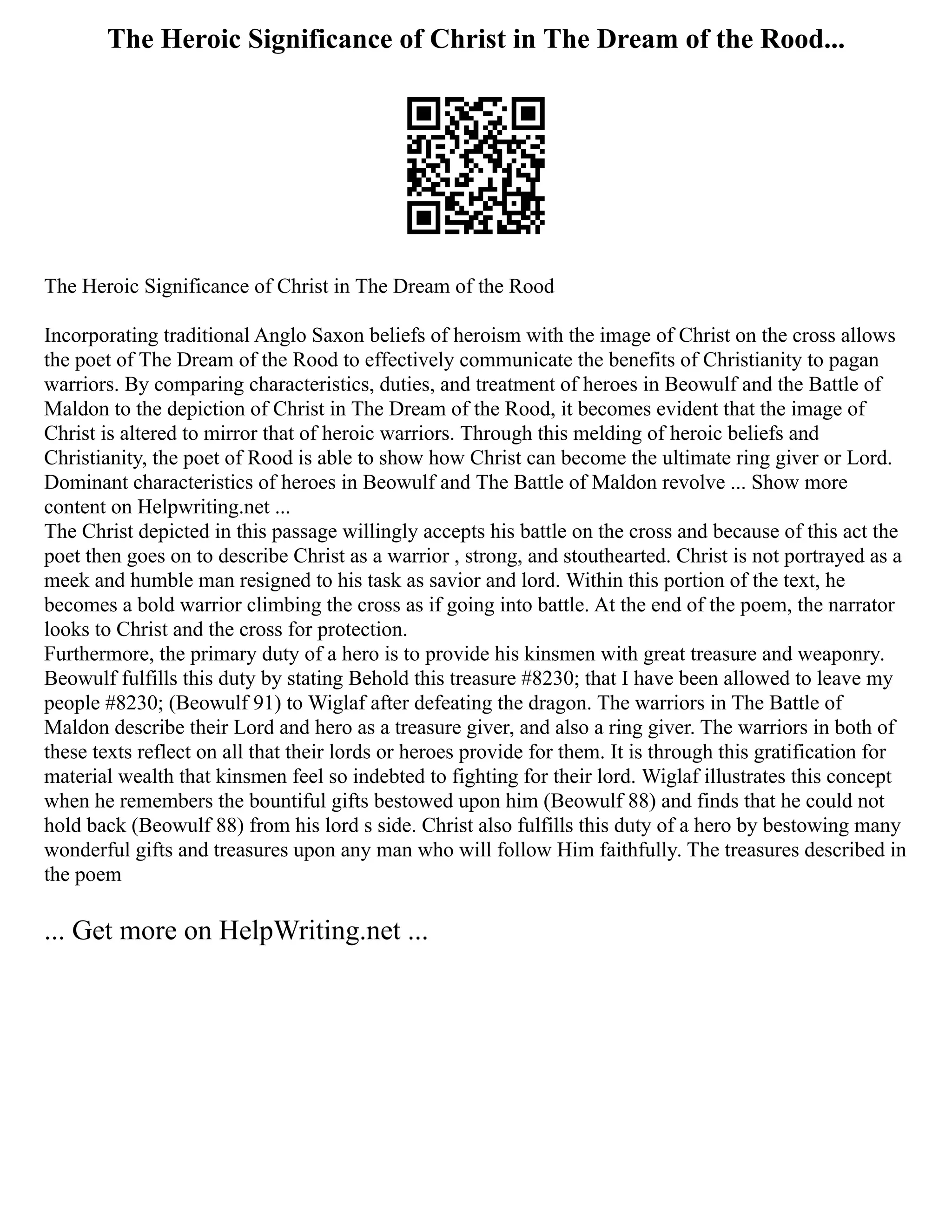 The Heroic Significance of Christ in The Dream of the Rood...
The Heroic Significance of Christ in The Dream of the Rood
Incorporating traditional Anglo Saxon beliefs of heroism with the image of Christ on the cross allows
the poet of The Dream of the Rood to effectively communicate the benefits of Christianity to pagan
warriors. By comparing characteristics, duties, and treatment of heroes in Beowulf and the Battle of
Maldon to the depiction of Christ in The Dream of the Rood, it becomes evident that the image of
Christ is altered to mirror that of heroic warriors. Through this melding of heroic beliefs and
Christianity, the poet of Rood is able to show how Christ can become the ultimate ring giver or Lord.
Dominant characteristics of heroes in Beowulf and The Battle of Maldon revolve ... Show more
content on Helpwriting.net ...
The Christ depicted in this passage willingly accepts his battle on the cross and because of this act the
poet then goes on to describe Christ as a warrior , strong, and stouthearted. Christ is not portrayed as a
meek and humble man resigned to his task as savior and lord. Within this portion of the text, he
becomes a bold warrior climbing the cross as if going into battle. At the end of the poem, the narrator
looks to Christ and the cross for protection.
Furthermore, the primary duty of a hero is to provide his kinsmen with great treasure and weaponry.
Beowulf fulfills this duty by stating Behold this treasure #8230; that I have been allowed to leave my
people #8230; (Beowulf 91) to Wiglaf after defeating the dragon. The warriors in The Battle of
Maldon describe their Lord and hero as a treasure giver, and also a ring giver. The warriors in both of
these texts reflect on all that their lords or heroes provide for them. It is through this gratification for
material wealth that kinsmen feel so indebted to fighting for their lord. Wiglaf illustrates this concept
when he remembers the bountiful gifts bestowed upon him (Beowulf 88) and finds that he could not
hold back (Beowulf 88) from his lord s side. Christ also fulfills this duty of a hero by bestowing many
wonderful gifts and treasures upon any man who will follow Him faithfully. The treasures described in
the poem
... Get more on HelpWriting.net ...
 