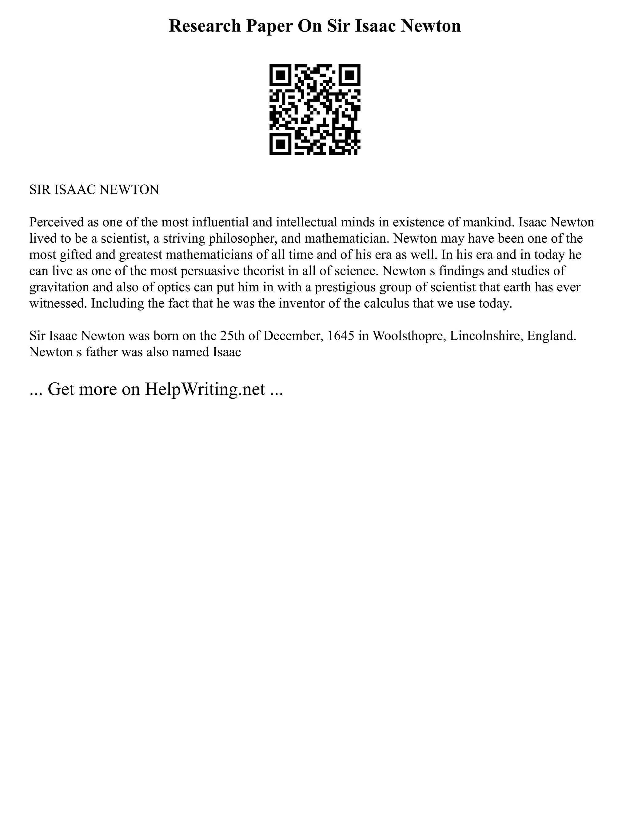 Research Paper On Sir Isaac Newton
SIR ISAAC NEWTON
Perceived as one of the most influential and intellectual minds in existence of mankind. Isaac Newton
lived to be a scientist, a striving philosopher, and mathematician. Newton may have been one of the
most gifted and greatest mathematicians of all time and of his era as well. In his era and in today he
can live as one of the most persuasive theorist in all of science. Newton s findings and studies of
gravitation and also of optics can put him in with a prestigious group of scientist that earth has ever
witnessed. Including the fact that he was the inventor of the calculus that we use today.
Sir Isaac Newton was born on the 25th of December, 1645 in Woolsthopre, Lincolnshire, England.
Newton s father was also named Isaac
... Get more on HelpWriting.net ...
 