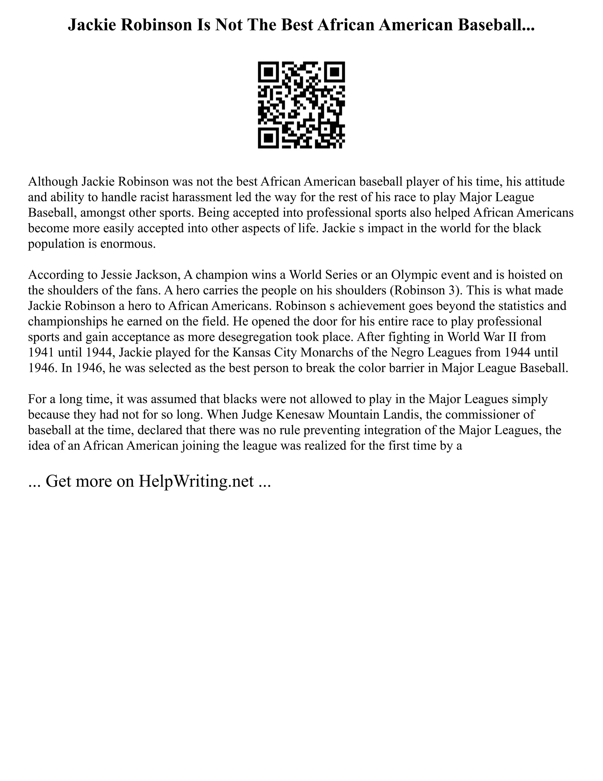 Jackie Robinson Is Not The Best African American Baseball...
Although Jackie Robinson was not the best African American baseball player of his time, his attitude
and ability to handle racist harassment led the way for the rest of his race to play Major League
Baseball, amongst other sports. Being accepted into professional sports also helped African Americans
become more easily accepted into other aspects of life. Jackie s impact in the world for the black
population is enormous.
According to Jessie Jackson, A champion wins a World Series or an Olympic event and is hoisted on
the shoulders of the fans. A hero carries the people on his shoulders (Robinson 3). This is what made
Jackie Robinson a hero to African Americans. Robinson s achievement goes beyond the statistics and
championships he earned on the field. He opened the door for his entire race to play professional
sports and gain acceptance as more desegregation took place. After fighting in World War II from
1941 until 1944, Jackie played for the Kansas City Monarchs of the Negro Leagues from 1944 until
1946. In 1946, he was selected as the best person to break the color barrier in Major League Baseball.
For a long time, it was assumed that blacks were not allowed to play in the Major Leagues simply
because they had not for so long. When Judge Kenesaw Mountain Landis, the commissioner of
baseball at the time, declared that there was no rule preventing integration of the Major Leagues, the
idea of an African American joining the league was realized for the first time by a
... Get more on HelpWriting.net ...
 