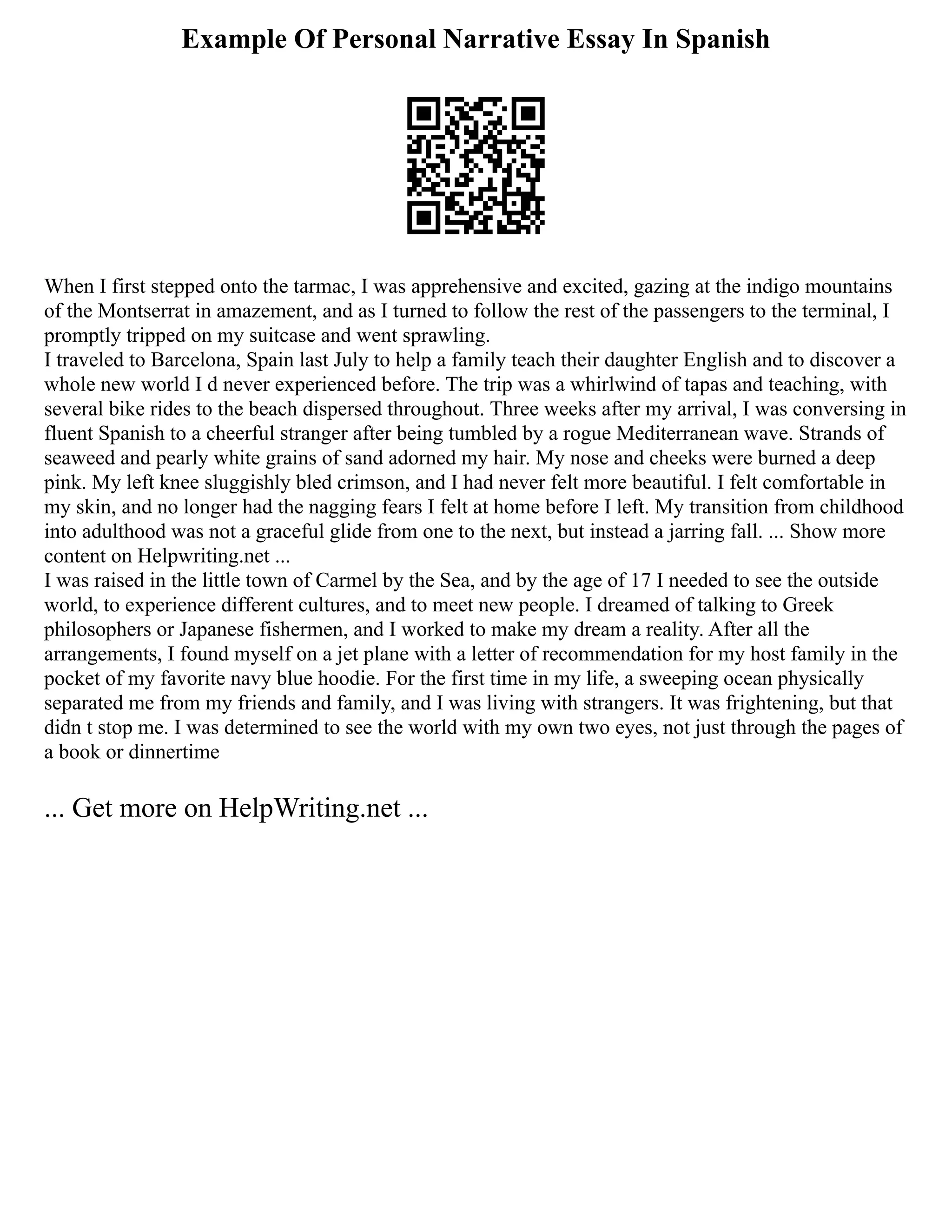 Example Of Personal Narrative Essay In Spanish
When I first stepped onto the tarmac, I was apprehensive and excited, gazing at the indigo mountains
of the Montserrat in amazement, and as I turned to follow the rest of the passengers to the terminal, I
promptly tripped on my suitcase and went sprawling.
I traveled to Barcelona, Spain last July to help a family teach their daughter English and to discover a
whole new world I d never experienced before. The trip was a whirlwind of tapas and teaching, with
several bike rides to the beach dispersed throughout. Three weeks after my arrival, I was conversing in
fluent Spanish to a cheerful stranger after being tumbled by a rogue Mediterranean wave. Strands of
seaweed and pearly white grains of sand adorned my hair. My nose and cheeks were burned a deep
pink. My left knee sluggishly bled crimson, and I had never felt more beautiful. I felt comfortable in
my skin, and no longer had the nagging fears I felt at home before I left. My transition from childhood
into adulthood was not a graceful glide from one to the next, but instead a jarring fall. ... Show more
content on Helpwriting.net ...
I was raised in the little town of Carmel by the Sea, and by the age of 17 I needed to see the outside
world, to experience different cultures, and to meet new people. I dreamed of talking to Greek
philosophers or Japanese fishermen, and I worked to make my dream a reality. After all the
arrangements, I found myself on a jet plane with a letter of recommendation for my host family in the
pocket of my favorite navy blue hoodie. For the first time in my life, a sweeping ocean physically
separated me from my friends and family, and I was living with strangers. It was frightening, but that
didn t stop me. I was determined to see the world with my own two eyes, not just through the pages of
a book or dinnertime
... Get more on HelpWriting.net ...
 