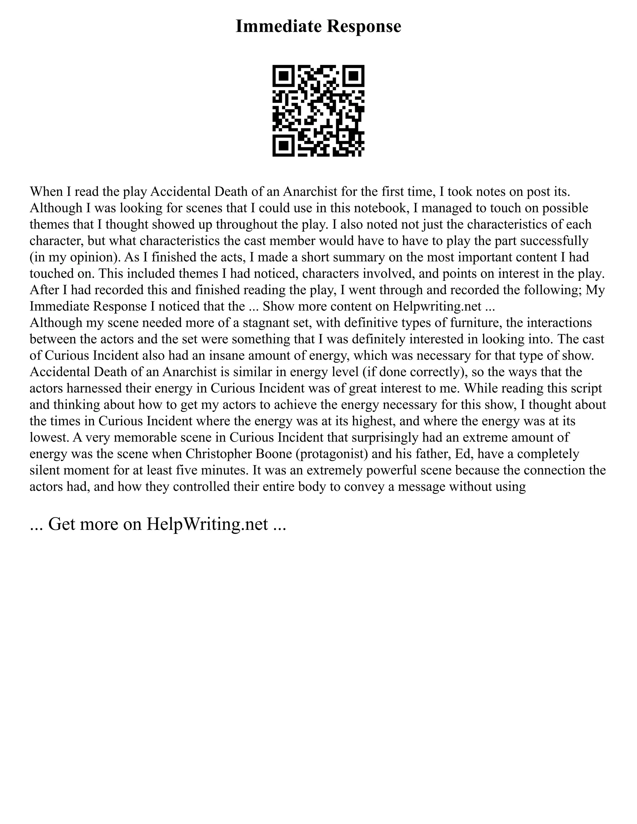 Immediate Response
When I read the play Accidental Death of an Anarchist for the first time, I took notes on post its.
Although I was looking for scenes that I could use in this notebook, I managed to touch on possible
themes that I thought showed up throughout the play. I also noted not just the characteristics of each
character, but what characteristics the cast member would have to have to play the part successfully
(in my opinion). As I finished the acts, I made a short summary on the most important content I had
touched on. This included themes I had noticed, characters involved, and points on interest in the play.
After I had recorded this and finished reading the play, I went through and recorded the following; My
Immediate Response I noticed that the ... Show more content on Helpwriting.net ...
Although my scene needed more of a stagnant set, with definitive types of furniture, the interactions
between the actors and the set were something that I was definitely interested in looking into. The cast
of Curious Incident also had an insane amount of energy, which was necessary for that type of show.
Accidental Death of an Anarchist is similar in energy level (if done correctly), so the ways that the
actors harnessed their energy in Curious Incident was of great interest to me. While reading this script
and thinking about how to get my actors to achieve the energy necessary for this show, I thought about
the times in Curious Incident where the energy was at its highest, and where the energy was at its
lowest. A very memorable scene in Curious Incident that surprisingly had an extreme amount of
energy was the scene when Christopher Boone (protagonist) and his father, Ed, have a completely
silent moment for at least five minutes. It was an extremely powerful scene because the connection the
actors had, and how they controlled their entire body to convey a message without using
... Get more on HelpWriting.net ...
 