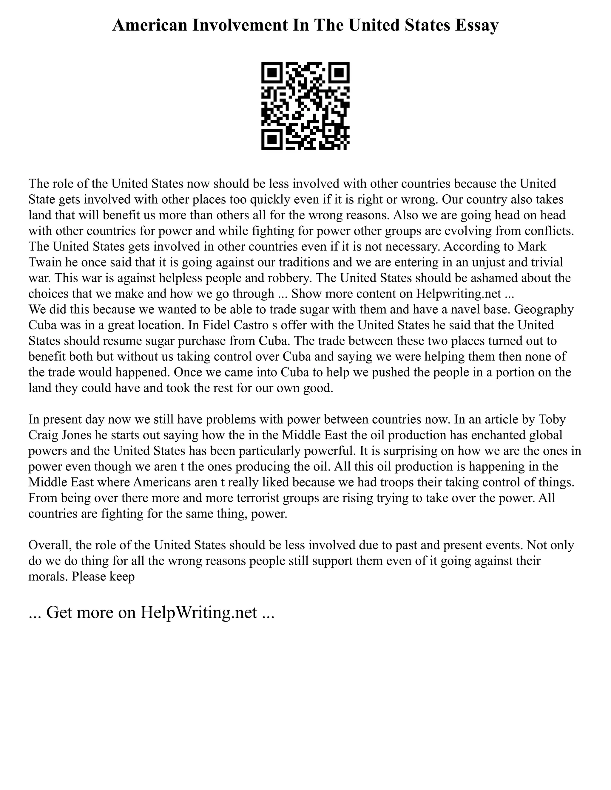 American Involvement In The United States Essay
The role of the United States now should be less involved with other countries because the United
State gets involved with other places too quickly even if it is right or wrong. Our country also takes
land that will benefit us more than others all for the wrong reasons. Also we are going head on head
with other countries for power and while fighting for power other groups are evolving from conflicts.
The United States gets involved in other countries even if it is not necessary. According to Mark
Twain he once said that it is going against our traditions and we are entering in an unjust and trivial
war. This war is against helpless people and robbery. The United States should be ashamed about the
choices that we make and how we go through ... Show more content on Helpwriting.net ...
We did this because we wanted to be able to trade sugar with them and have a navel base. Geography
Cuba was in a great location. In Fidel Castro s offer with the United States he said that the United
States should resume sugar purchase from Cuba. The trade between these two places turned out to
benefit both but without us taking control over Cuba and saying we were helping them then none of
the trade would happened. Once we came into Cuba to help we pushed the people in a portion on the
land they could have and took the rest for our own good.
In present day now we still have problems with power between countries now. In an article by Toby
Craig Jones he starts out saying how the in the Middle East the oil production has enchanted global
powers and the United States has been particularly powerful. It is surprising on how we are the ones in
power even though we aren t the ones producing the oil. All this oil production is happening in the
Middle East where Americans aren t really liked because we had troops their taking control of things.
From being over there more and more terrorist groups are rising trying to take over the power. All
countries are fighting for the same thing, power.
Overall, the role of the United States should be less involved due to past and present events. Not only
do we do thing for all the wrong reasons people still support them even of it going against their
morals. Please keep
... Get more on HelpWriting.net ...
 
