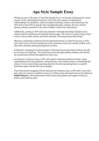 Apa Style Sample Essay
Writing an essay on the topic of "Apa Style Sample Essay" can be quite challenging for various
reasons. Firstly, mastering the intricacies of the APA style requires a comprehensive
understanding of its guidelines, which encompass formatting, citations, and referencing. The
APA style is known for its specific rules regarding title pages, margins, font size, and line
spacing, making it essential for the writer to adhere to these rules meticulously.
Additionally, creating an APA-style essay demands a thorough knowledge of proper in-text
citations and the construction of a detailed reference page. This involves correctly citing various
sources, such as books, articles, and online materials, following the prescribed format.
Moreover, maintaining a coherent and well-organized structure is crucial for an essay in APA
style. Each section, from the introduction to the conclusion, needs to be carefully crafted, with a
clear thesis statement and logical progression of ideas.
Furthermore, managing the technical aspects of document layout and citation software can add
an extra layer of complexity. The writer must ensure that page numbers, headers, and citations
are accurate and consistent throughout the entire essay.
In conclusion, writing an essay in APA style requires meticulous attention to detail, a deep
understanding of the style guidelines, and proficiency in the technical aspects of formatting and
citation. It is not merely about expressing ideas but also about presenting them in a specific
format that aligns with the APA style standards.
If you find yourself struggling with the intricacies of writing an essay in APA style or any other
topic, there are resources available to assist you. Similar essays and much more can be ordered on
HelpWriting.net, where professional writers can provide guidance and support to help you
achieve your academic goals.
Apa Style Sample Essay Apa Style Sample Essay
 