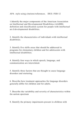 APA style using citations/references. DUE: FEB 12
1.Identify the major components of the American Association
on Intellectual and Developmental Disabilities (AAIDD)
definition and classification system for people with intellectual
an d developmental disabilities.
2. Identify the characteristics of individuals with intellectual
disabilities.
3. Identify five skills areas that should be addressed in
programs for elementary children and for adolescents with
intellectual disabilities.
4. Identify four ways in which speech, language, and
communication are interrelated.
5. Identify three factors that are thought to cause language
disorders and stuttering.
6. Describe how treatment approaches fro language disorders
generally differ for children and for adults.
7. Describe the variability and severity of characteristics within
the autism spectrum
8. Identify the primary impairments present in children with
 