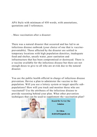 APA Style with minimum of 450 words, with annotations,
quotations and 3 references.
. Mass vaccination after a disaster:
There was a natural disaster that occurred and has led to an
infectious disease outbreak (your choice of one that is vaccine-
preventable). Those affected by the disaster are settled in
temporary locations with high population densities, inadequate
food and shelter, unsafe water, poor sanitation and
infrastructure that has been compromised or destroyed. There is
a vaccine available for the infectious disease but there are not
enough doses to give to all who are at-risk due to the natural
disaster.
You are the public health official in charge of infectious disease
prevention. Devise a plan to administer the vaccine to the
population. Will you use a lottery system or target specific sub-
populations? How will you track and monitor those who are
vaccinated? Use the attributes of the infectious disease to
provide reasoning behind your plan. What other prevention
techniques that can be used to supplement the vaccination plan?
 