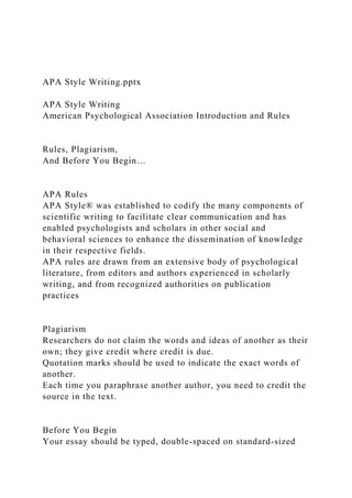 APA Style Writing.pptx
APA Style Writing
American Psychological Association Introduction and Rules
Rules, Plagiarism,
And Before You Begin…
APA Rules
APA Style® was established to codify the many components of
scientific writing to facilitate clear communication and has
enabled psychologists and scholars in other social and
behavioral sciences to enhance the dissemination of knowledge
in their respective fields.
APA rules are drawn from an extensive body of psychological
literature, from editors and authors experienced in scholarly
writing, and from recognized authorities on publication
practices
Plagiarism
Researchers do not claim the words and ideas of another as their
own; they give credit where credit is due.
Quotation marks should be used to indicate the exact words of
another.
Each time you paraphrase another author, you need to credit the
source in the text.
Before You Begin
Your essay should be typed, double-spaced on standard-sized
 