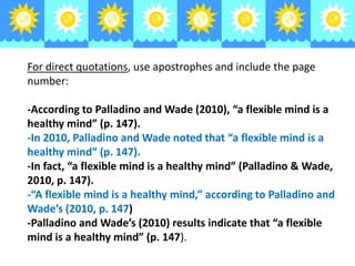 For direct quotations, use apostrophes and include the page
number:
-According to Palladino and Wade (2010), “a flexible mind is a
healthy mind” (p. 147).
-In 2010, Palladino and Wade noted that “a flexible mind is a
healthy mind” (p. 147).
-In fact, “a flexible mind is a healthy mind” (Palladino & Wade,
2010, p. 147).
-“A flexible mind is a healthy mind,” according to Palladino and
Wade’s (2010, p. 147)
-Palladino and Wade’s (2010) results indicate that “a flexible
mind is a healthy mind” (p. 147).

 