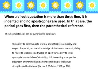 When a direct quotation is more than three line, it is
indented and no apostrophes are used. In this case, the
period goes first, then the parenthetical reference.
These competencies can be summarized as follows:

The ability to communicate warmly and effectively, empathy and
respect for youth, accurate knowledge of the factual material, ability
to relate to students in a trusted an open way, ability to treat
appropriate material confidentiality, skill in creating a supportive
classroom environment and an understanding of individual
strengths and limitations. (Yarber & McCabe, 1981, p. 288)

 
