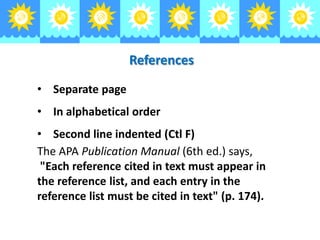 References
• Separate page

• In alphabetical order
• Second line indented (Ctl F)
The APA Publication Manual (6th ed.) says,
"Each reference cited in text must appear in
the reference list, and each entry in the
reference list must be cited in text" (p. 174).

 