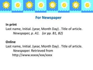 For Newspaper
In print
Last name, Initial. (year, Month Day) . Title of article.
Newspaper, p. A1. (or pp. B1, B2)
Online
Last name, Initial. (year, Month Day) . Title of article.
Newspaper. Retrieved from
http://www.xxxxx/xxx/xxxx

 