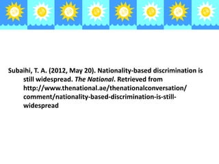 Subaihi, T. A. (2012, May 20). Nationality-based discrimination is
still widespread. The National. Retrieved from
http://www.thenational.ae/thenationalconversation/
comment/nationality-based-discrimination-is-stillwidespread

 