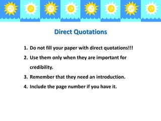 Direct Quotations
1. Do not fill your paper with direct quotations!!!
2. Use them only when they are important for
credibility.
3. Remember that they need an introduction.
4. Include the page number if you have it.

 