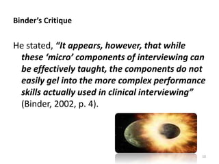 Binder’s Critique

He stated, “It appears, however, that while
these ‘micro’ components of interviewing can
be effectively taught, the components do not
easily gel into the more complex performance
skills actually used in clinical interviewing”
(Binder, 2002, p. 4).

10

 