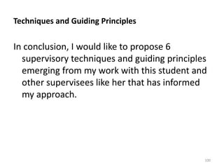 Techniques and Guiding Principles

In conclusion, I would like to propose 6
supervisory techniques and guiding principles
emerging from my work with this student and
other supervisees like her that has informed
my approach.

100

 