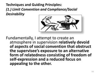 Techniques and Guiding Principles:
(1.) Limit Convention and Compliance/Social
Desirability

Fundamentally, I attempt to create an
atmosphere in supervision relatively devoid
of aspects of social convention that obstruct
the supervisee’s exposure to an alternative
form of relatedness consisting of freedom of
self-expression and a reduced focus on
appealing to the other.
101

 