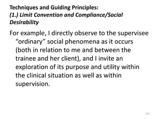 Techniques and Guiding Principles:
(1.) Limit Convention and Compliance/Social
Desirability

For example, I directly observe to the supervisee
“ordinary” social phenomena as it occurs
(both in relation to me and between the
trainee and her client), and I invite an
exploration of its purpose and utility within
the clinical situation as well as within
supervision.

102

 