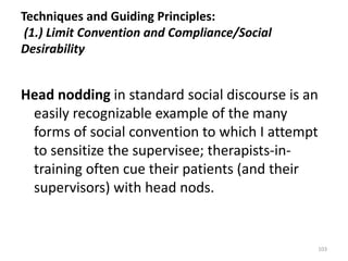 Techniques and Guiding Principles:
(1.) Limit Convention and Compliance/Social
Desirability

Head nodding in standard social discourse is an
easily recognizable example of the many
forms of social convention to which I attempt
to sensitize the supervisee; therapists-intraining often cue their patients (and their
supervisors) with head nods.

103

 