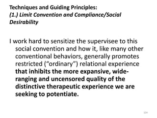 Techniques and Guiding Principles:
(1.) Limit Convention and Compliance/Social
Desirability

I work hard to sensitize the supervisee to this
social convention and how it, like many other
conventional behaviors, generally promotes
restricted (“ordinary”) relational experience
that inhibits the more expansive, wideranging and uncensored quality of the
distinctive therapeutic experience we are
seeking to potentiate.
104

 