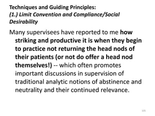 Techniques and Guiding Principles:
(1.) Limit Convention and Compliance/Social
Desirability

Many supervisees have reported to me how
striking and productive it is when they begin
to practice not returning the head nods of
their patients (or not do offer a head nod
themselves!) -- which often promotes
important discussions in supervision of
traditional analytic notions of abstinence and
neutrality and their continued relevance.
105

 