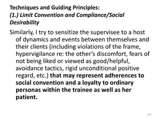 Techniques and Guiding Principles:
(1.) Limit Convention and Compliance/Social
Desirability

Similarly, I try to sensitize the supervisee to a host
of dynamics and events between themselves and
their clients (including violations of the frame,
hypervigilance re: the other’s discomfort, fears of
not being liked or viewed as good/helpful,
avoidance tactics, rigid unconditional positive
regard, etc.) that may represent adherences to
social convention and a loyalty to ordinary
personas within the trainee as well as her
patient.
106

 