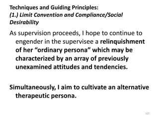 Techniques and Guiding Principles:
(1.) Limit Convention and Compliance/Social
Desirability

As supervision proceeds, I hope to continue to
engender in the supervisee a relinquishment
of her “ordinary persona” which may be
characterized by an array of previously
unexamined attitudes and tendencies.
Simultaneously, I aim to cultivate an alternative
therapeutic persona.
107

 