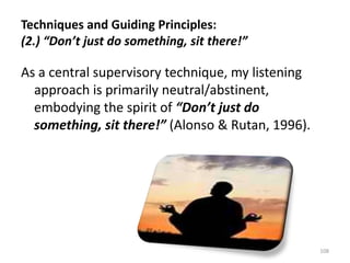 Techniques and Guiding Principles:
(2.) “Don’t just do something, sit there!”

As a central supervisory technique, my listening
approach is primarily neutral/abstinent,
embodying the spirit of “Don’t just do
something, sit there!” (Alonso & Rutan, 1996).

108

 