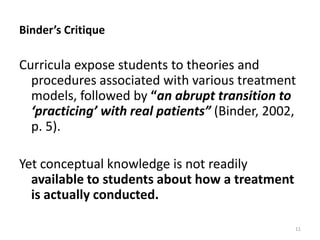 Binder’s Critique

Curricula expose students to theories and
procedures associated with various treatment
models, followed by “an abrupt transition to
‘practicing’ with real patients” (Binder, 2002,
p. 5).
Yet conceptual knowledge is not readily
available to students about how a treatment
is actually conducted.
11

 