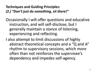 Techniques and Guiding Principles:
(2.) “Don’t just do something, sit there!”

Occasionally I will offer questions and educative
instruction, and will self-disclose, but I
generally maintain a stance of listening,
experiencing and reflecting.
I also attempt to limit discussions of highly
abstract theoretical concepts and a “Q and A”
rhythm to supervisory sessions, which more
often than not reinforces the supervisee’s
dependency and impedes self-agency.
110

 