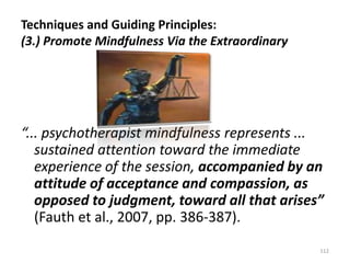 Techniques and Guiding Principles:
(3.) Promote Mindfulness Via the Extraordinary

“... psychotherapist mindfulness represents ...
sustained attention toward the immediate
experience of the session, accompanied by an
attitude of acceptance and compassion, as
opposed to judgment, toward all that arises”
(Fauth et al., 2007, pp. 386-387).
112

 