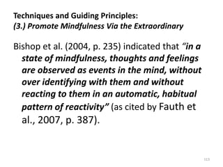 Techniques and Guiding Principles:
(3.) Promote Mindfulness Via the Extraordinary

Bishop et al. (2004, p. 235) indicated that “in a
state of mindfulness, thoughts and feelings
are observed as events in the mind, without
over identifying with them and without
reacting to them in an automatic, habitual
pattern of reactivity” (as cited by Fauth et

al., 2007, p. 387).

113

 