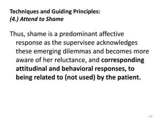Techniques and Guiding Principles:
(4.) Attend to Shame

Thus, shame is a predominant affective
response as the supervisee acknowledges
these emerging dilemmas and becomes more
aware of her reluctance, and corresponding
attitudinal and behavioral responses, to
being related to (not used) by the patient.

120

 