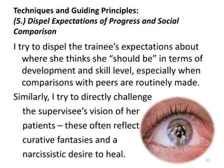 Techniques and Guiding Principles:
(5.) Dispel Expectations of Progress and Social
Comparison

I try to dispel the trainee’s expectations about
where she thinks she “should be” in terms of
development and skill level, especially when
comparisons with peers are routinely made.
Similarly, I try to directly challenge
the supervisee’s vision of her
patients – these often reflect
curative fantasies and a
narcissistic desire to heal.

121

 