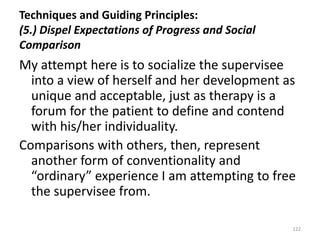 Techniques and Guiding Principles:
(5.) Dispel Expectations of Progress and Social
Comparison

My attempt here is to socialize the supervisee
into a view of herself and her development as
unique and acceptable, just as therapy is a
forum for the patient to define and contend
with his/her individuality.
Comparisons with others, then, represent
another form of conventionality and
“ordinary” experience I am attempting to free
the supervisee from.
122

 