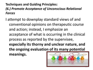 Techniques and Guiding Principles:
(6.) Promote Acceptance of Unconscious Relational
Forces

I attempt to downplay standard views of and
conventional opinions on therapeutic course
and action; instead, I emphasize an
acceptance of what is occurring in the clinical
process as reported by the supervisee,
especially its thorny and unclear nature, and
the ongoing evaluation of its many potential
meanings.
124

 