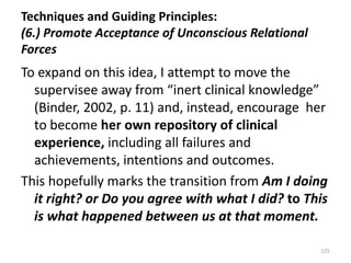 Techniques and Guiding Principles:
(6.) Promote Acceptance of Unconscious Relational
Forces

To expand on this idea, I attempt to move the
supervisee away from “inert clinical knowledge”
(Binder, 2002, p. 11) and, instead, encourage her
to become her own repository of clinical
experience, including all failures and
achievements, intentions and outcomes.
This hopefully marks the transition from Am I doing
it right? or Do you agree with what I did? to This
is what happened between us at that moment.
125

 