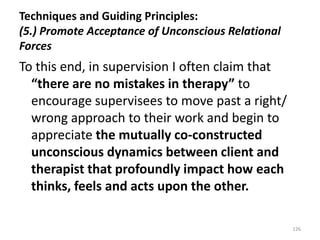 Techniques and Guiding Principles:
(5.) Promote Acceptance of Unconscious Relational
Forces

To this end, in supervision I often claim that
“there are no mistakes in therapy” to
encourage supervisees to move past a right/
wrong approach to their work and begin to
appreciate the mutually co-constructed
unconscious dynamics between client and
therapist that profoundly impact how each
thinks, feels and acts upon the other.
126

 