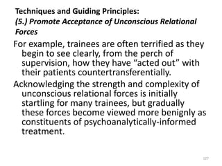 Techniques and Guiding Principles:
(5.) Promote Acceptance of Unconscious Relational
Forces

For example, trainees are often terrified as they
begin to see clearly, from the perch of
supervision, how they have “acted out” with
their patients countertransferentially.
Acknowledging the strength and complexity of
unconscious relational forces is initially
startling for many trainees, but gradually
these forces become viewed more benignly as
constituents of psychoanalytically-informed
treatment.
127

 