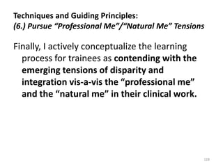 Techniques and Guiding Principles:
(6.) Pursue “Professional Me”/“Natural Me” Tensions

Finally, I actively conceptualize the learning
process for trainees as contending with the
emerging tensions of disparity and
integration vis-a-vis the “professional me”
and the “natural me” in their clinical work.

128

 
