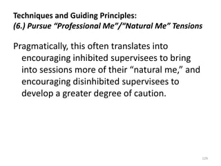 Techniques and Guiding Principles:
(6.) Pursue “Professional Me”/“Natural Me” Tensions

Pragmatically, this often translates into
encouraging inhibited supervisees to bring
into sessions more of their “natural me,” and
encouraging disinhibited supervisees to
develop a greater degree of caution.

129

 