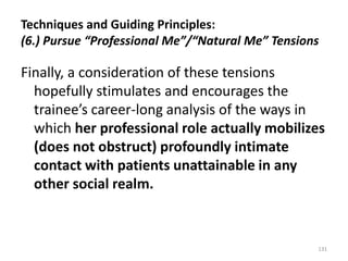 Techniques and Guiding Principles:
(6.) Pursue “Professional Me”/“Natural Me” Tensions

Finally, a consideration of these tensions
hopefully stimulates and encourages the
trainee’s career-long analysis of the ways in
which her professional role actually mobilizes
(does not obstruct) profoundly intimate
contact with patients unattainable in any
other social realm.

131

 