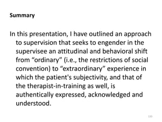 Summary

In this presentation, I have outlined an approach
to supervision that seeks to engender in the
supervisee an attitudinal and behavioral shift
from “ordinary” (i.e., the restrictions of social
convention) to “extraordinary” experience in
which the patient's subjectivity, and that of
the therapist-in-training as well, is
authentically expressed, acknowledged and
understood.
133

 
