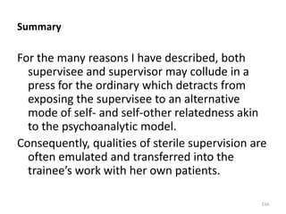Summary

For the many reasons I have described, both
supervisee and supervisor may collude in a
press for the ordinary which detracts from
exposing the supervisee to an alternative
mode of self- and self-other relatedness akin
to the psychoanalytic model.
Consequently, qualities of sterile supervision are
often emulated and transferred into the
trainee’s work with her own patients.
134

 