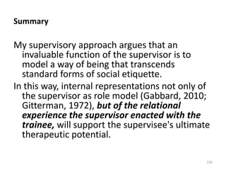Summary

My supervisory approach argues that an
invaluable function of the supervisor is to
model a way of being that transcends
standard forms of social etiquette.
In this way, internal representations not only of
the supervisor as role model (Gabbard, 2010;
Gitterman, 1972), but of the relational
experience the supervisor enacted with the
trainee, will support the supervisee's ultimate
therapeutic potential.
135

 