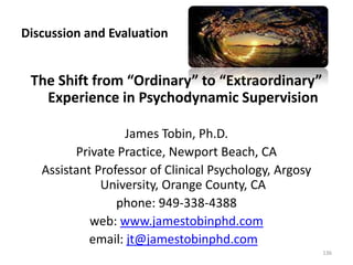 Discussion and Evaluation

The Shift from “Ordinary” to “Extraordinary”
Experience in Psychodynamic Supervision
James Tobin, Ph.D.
Private Practice, Newport Beach, CA
Assistant Professor of Clinical Psychology, Argosy
University, Orange County, CA
phone: 949-338-4388
web: www.jamestobinphd.com
email: jt@jamestobinphd.com
136

 