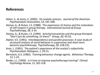 References
Ablon, S., & Jones, E. (2005). On analytic process. Journal of the American
Psychoanalytic Association, 53, 541-568.
Alonso, A., & Rutan, J.S. (1988). The experience of shame and the restoration
of self-respect in group therapy. International Journal of Group
Psychotherapy, 38, 3-14.
Alonso, A., & Rutan, J.S. (1996). Activity/nonactivity and the group therapist:
“Don’t just do something, sit there!” Group, 20, 43-55.
Alpher, V.S. (1991). Interdependence and parallel processes: A case study of
structural analysis of social behavior in supervision and short-term
dynamic psychotherapy. Psychotherapy, 28, 218-231.
Aron, L. (1991). The patient’s experience of the analyst’s subjectivity.
Psychoanalytic Dialogues, 1, 29-51.
Bernstein, G.S. (1982). Training behaviour change agents. Behaviour Therapy,
13, 1-23.
Binder, J.L. (1993). Is it time to improve psychotherapy training? Clinical
Psychology Review, 13, 301-318.
137

 