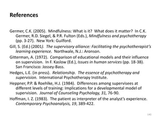 References
Germer, C.K. (2005). Mindfulness: What is it? What does it matter? In C.K.
Germer, R.D. Siegel, & P.R. Fulton (Eds.), Mindfulness and psychotherapy
(pp. 3-27). New York: Guilford.
Gill, S. (Ed.) (2001). The supervisory alliance: Facilitating the psychotherapist’s
learning experience. Northwale, N.J.: Aronson.
Gitterman, A. (1972). Comparison of educational models and their influence
on supervision. In F. Kaslow (Ed.), Issues in human services (pp. 18-38).
San Francisco: Jossey-Bass.
Hedges, L.E. (in press). Relationship. The essence of psychotherapy and
supervision. International Psychotherapy Institute.
Heppner, P.P. & Roehlke, H.J. (1984). Differences among supervisees at
different levels of training: Implications for a developmental model of
supervision. Journal of Counseling Psychology, 31, 76-90.
Hoffman, I. Z. (1983). The patient as interpreter of the analyst’s experience.
Contemporary Psychoanalysis, 19, 389-422.
140

 